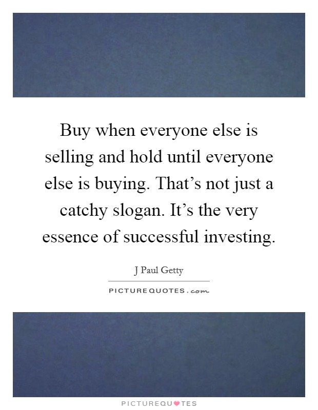 Buy when everyone else is selling and hold until everyone else is buying. That's not just a catchy slogan. It's the very essence of successful investing. Picture Quote #1