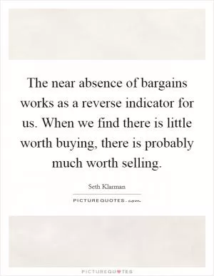 The near absence of bargains works as a reverse indicator for us. When we find there is little worth buying, there is probably much worth selling Picture Quote #1