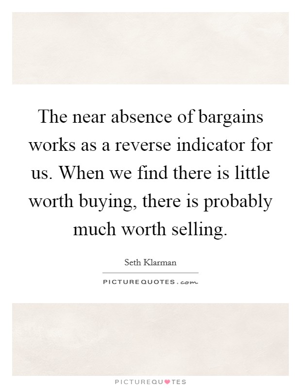 The near absence of bargains works as a reverse indicator for us. When we find there is little worth buying, there is probably much worth selling. Picture Quote #1