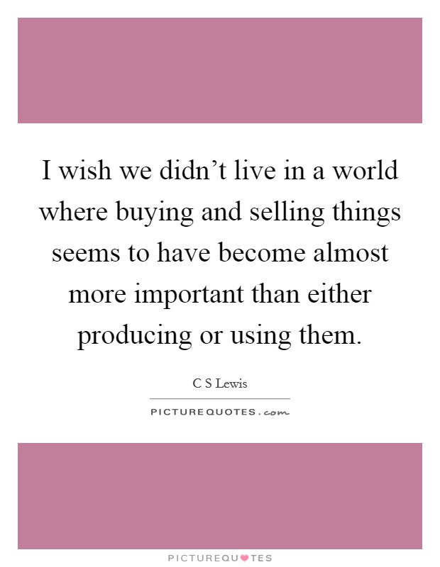 I wish we didn't live in a world where buying and selling things seems to have become almost more important than either producing or using them. Picture Quote #1