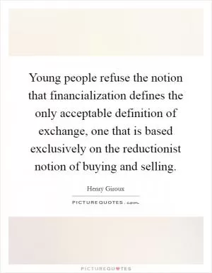 Young people refuse the notion that financialization defines the only acceptable definition of exchange, one that is based exclusively on the reductionist notion of buying and selling Picture Quote #1