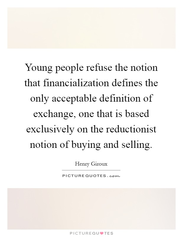 Young people refuse the notion that financialization defines the only acceptable definition of exchange, one that is based exclusively on the reductionist notion of buying and selling. Picture Quote #1