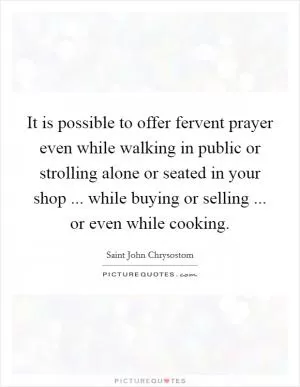 It is possible to offer fervent prayer even while walking in public or strolling alone or seated in your shop ... while buying or selling ... or even while cooking Picture Quote #1