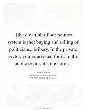 ...[the downfall of our political system is the] buying and selling of politicians...bribery. In the private sector, you’re arrested for it. In the public sector, it’s the norm Picture Quote #1