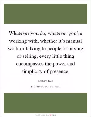 Whatever you do, whatever you’re working with, whether it’s manual work or talking to people or buying or selling, every little thing encompasses the power and simplicity of presence Picture Quote #1