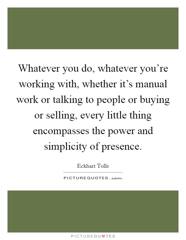 Whatever you do, whatever you're working with, whether it's manual work or talking to people or buying or selling, every little thing encompasses the power and simplicity of presence. Picture Quote #1