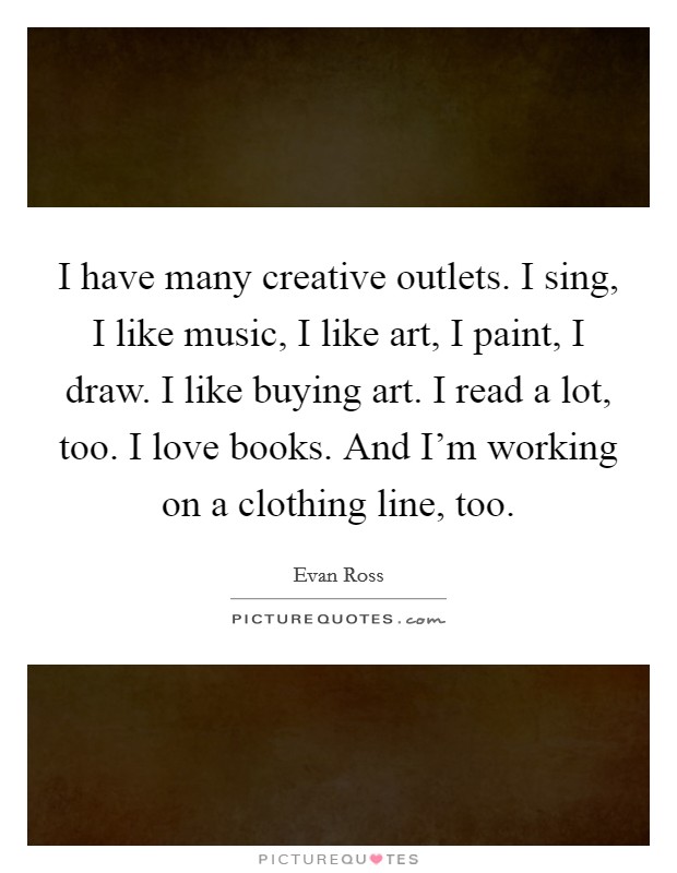 I have many creative outlets. I sing, I like music, I like art, I paint, I draw. I like buying art. I read a lot, too. I love books. And I'm working on a clothing line, too. Picture Quote #1