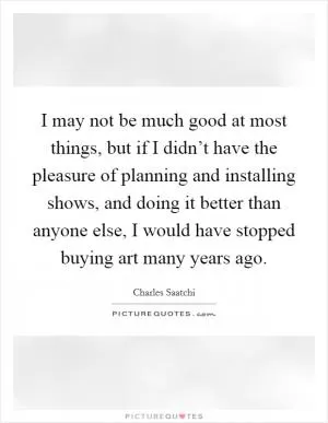 I may not be much good at most things, but if I didn’t have the pleasure of planning and installing shows, and doing it better than anyone else, I would have stopped buying art many years ago Picture Quote #1
