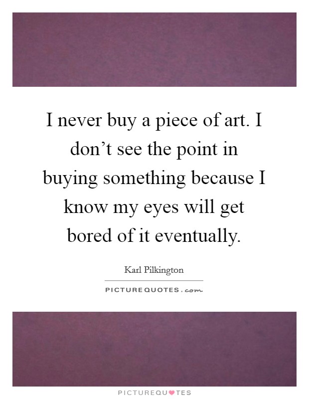 I never buy a piece of art. I don't see the point in buying something because I know my eyes will get bored of it eventually. Picture Quote #1