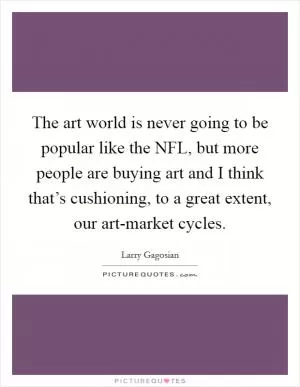 The art world is never going to be popular like the NFL, but more people are buying art and I think that’s cushioning, to a great extent, our art-market cycles Picture Quote #1