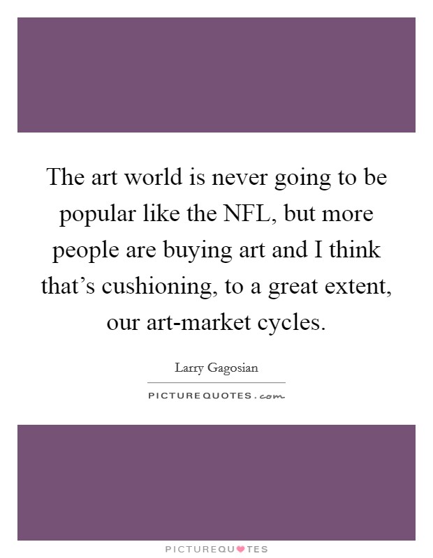 The art world is never going to be popular like the NFL, but more people are buying art and I think that's cushioning, to a great extent, our art-market cycles. Picture Quote #1