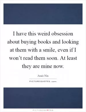 I have this weird obsession about buying books and looking at them with a smile, even if I won’t read them soon. At least they are mine now Picture Quote #1