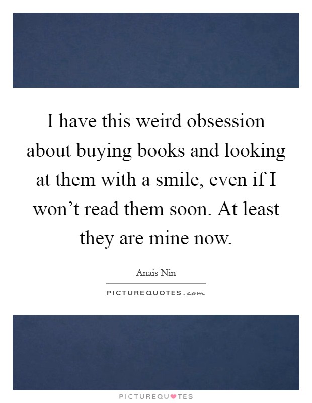 I have this weird obsession about buying books and looking at them with a smile, even if I won't read them soon. At least they are mine now. Picture Quote #1