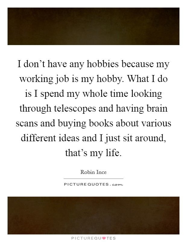 I don’t have any hobbies because my working job is my hobby. What I do is I spend my whole time looking through telescopes and having brain scans and buying books about various different ideas and I just sit around, that’s my life Picture Quote #1