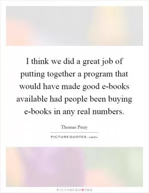 I think we did a great job of putting together a program that would have made good e-books available had people been buying e-books in any real numbers Picture Quote #1