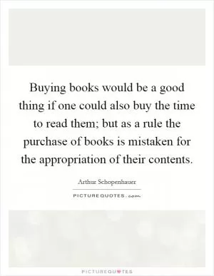 Buying books would be a good thing if one could also buy the time to read them; but as a rule the purchase of books is mistaken for the appropriation of their contents Picture Quote #1