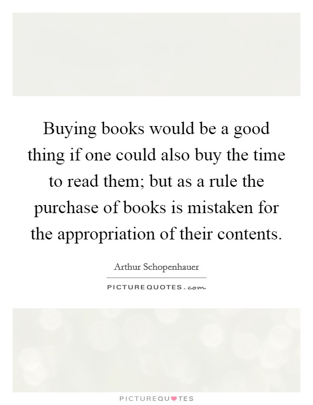 Buying books would be a good thing if one could also buy the time to read them; but as a rule the purchase of books is mistaken for the appropriation of their contents. Picture Quote #1