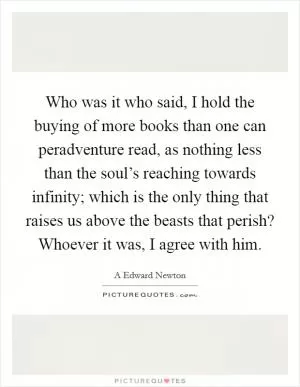 Who was it who said, I hold the buying of more books than one can peradventure read, as nothing less than the soul’s reaching towards infinity; which is the only thing that raises us above the beasts that perish? Whoever it was, I agree with him Picture Quote #1