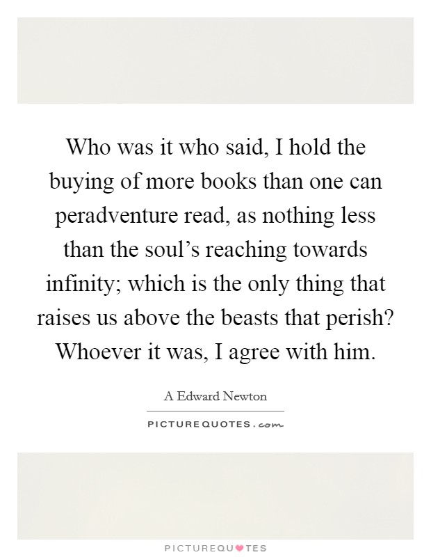 Who was it who said, I hold the buying of more books than one can peradventure read, as nothing less than the soul's reaching towards infinity; which is the only thing that raises us above the beasts that perish? Whoever it was, I agree with him. Picture Quote #1