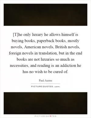 [T]he only luxury he allows himself is buying books, paperback books, mostly novels, American novels, British novels, foreign novels in translation, but in the end books are not luxuries so much as necessities, and reading is an addiction he has no wish to be cured of Picture Quote #1