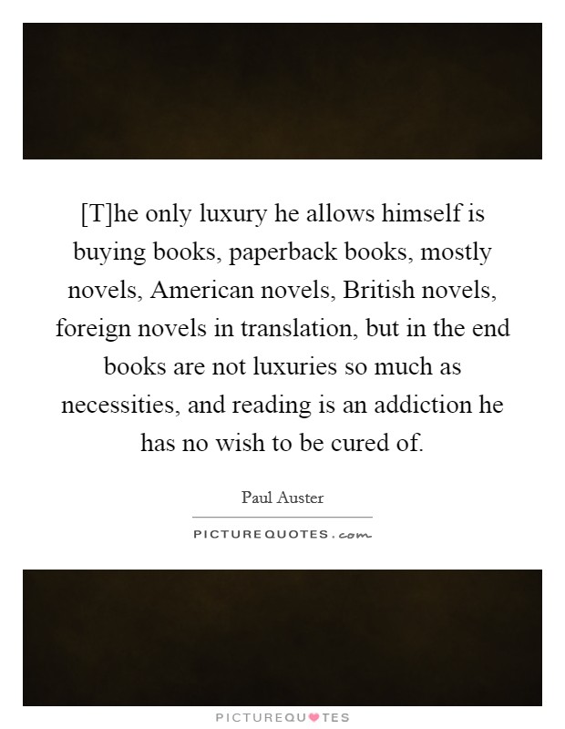 [T]he only luxury he allows himself is buying books, paperback books, mostly novels, American novels, British novels, foreign novels in translation, but in the end books are not luxuries so much as necessities, and reading is an addiction he has no wish to be cured of. Picture Quote #1