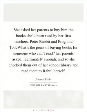 She asked her parents to buy him the books she’d been read by her first teachers, Peter Rabbit and Frog and ToadWhat’s the point of buying books for someone who can’t read? her parents asked, legitimately enough, and so she checked them out of her school library and read them to Rahul herself Picture Quote #1