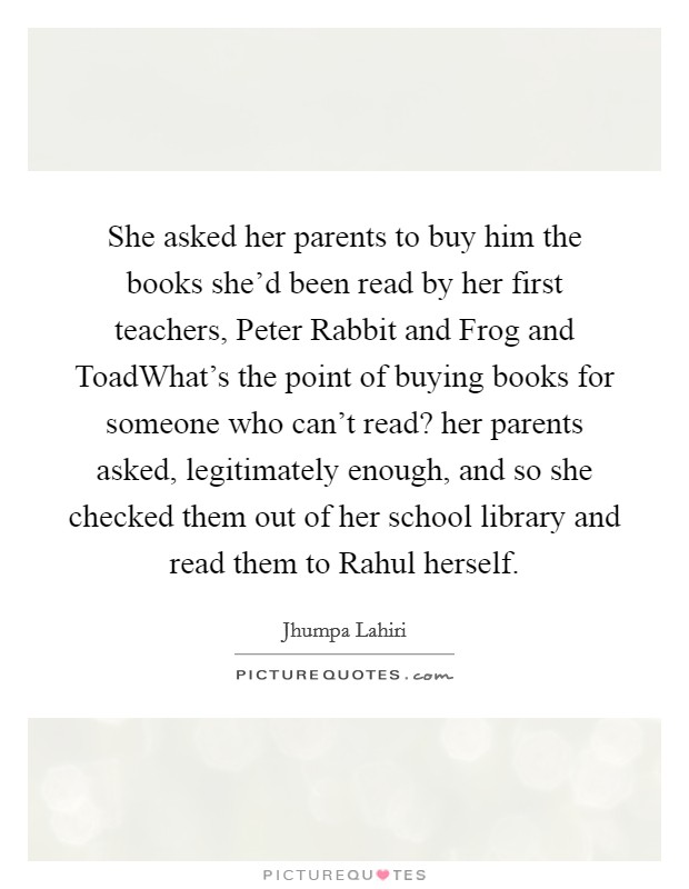 She asked her parents to buy him the books she'd been read by her first teachers, Peter Rabbit and Frog and ToadWhat's the point of buying books for someone who can't read? her parents asked, legitimately enough, and so she checked them out of her school library and read them to Rahul herself. Picture Quote #1