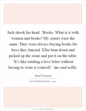 Jack shook his head. ‘Books. What is it with women and books? My sisters were the same. They were always buying books for boys they fancied.’Ellie bent down and picked up the stone and put it on the table. ‘It’s like sending a love letter without having to write it yourself,’ she said softly Picture Quote #1