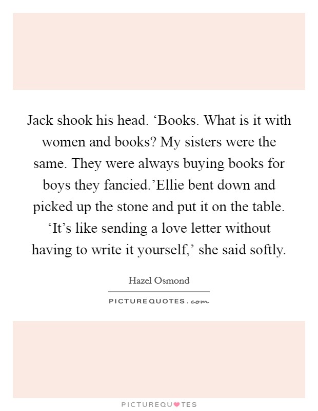 Jack shook his head. ‘Books. What is it with women and books? My sisters were the same. They were always buying books for boys they fancied.'Ellie bent down and picked up the stone and put it on the table. ‘It's like sending a love letter without having to write it yourself,' she said softly. Picture Quote #1