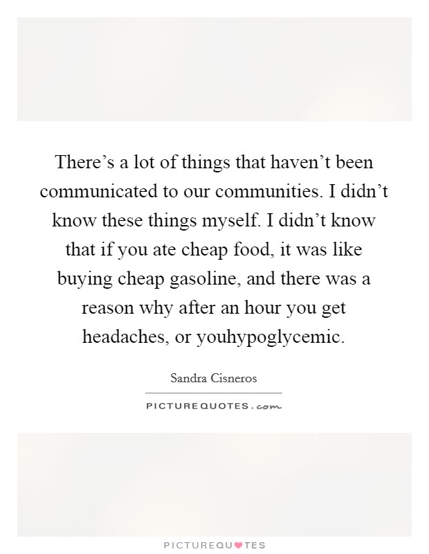There's a lot of things that haven't been communicated to our communities. I didn't know these things myself. I didn't know that if you ate cheap food, it was like buying cheap gasoline, and there was a reason why after an hour you get headaches, or youhypoglycemic. Picture Quote #1