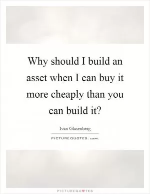 Why should I build an asset when I can buy it more cheaply than you can build it? Picture Quote #1