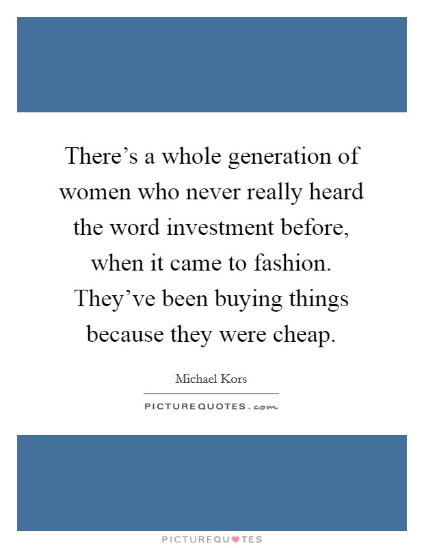 There's a whole generation of women who never really heard the word investment before, when it came to fashion. They've been buying things because they were cheap. Picture Quote #1