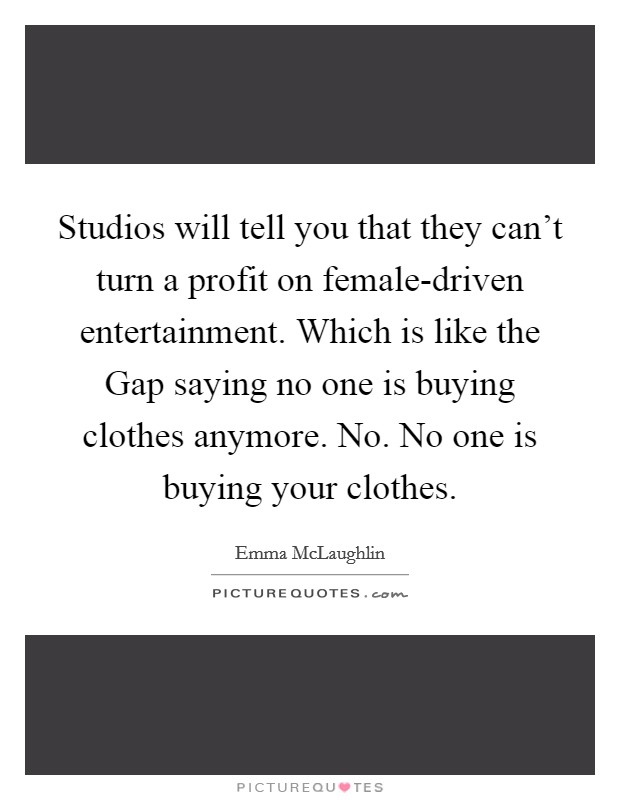 Studios will tell you that they can't turn a profit on female-driven entertainment. Which is like the Gap saying no one is buying clothes anymore. No. No one is buying your clothes. Picture Quote #1