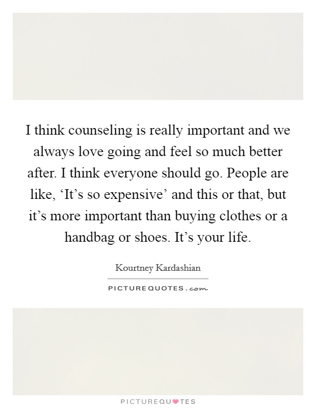 I think counseling is really important and we always love going and feel so much better after. I think everyone should go. People are like, ‘It's so expensive' and this or that, but it's more important than buying clothes or a handbag or shoes. It's your life. Picture Quote #1