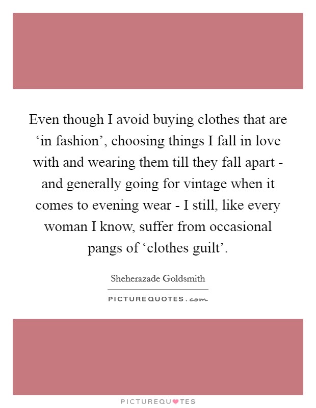 Even though I avoid buying clothes that are ‘in fashion', choosing things I fall in love with and wearing them till they fall apart - and generally going for vintage when it comes to evening wear - I still, like every woman I know, suffer from occasional pangs of ‘clothes guilt'. Picture Quote #1