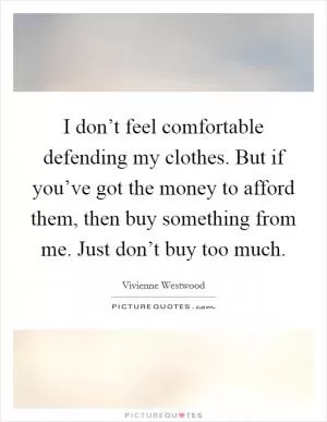 I don’t feel comfortable defending my clothes. But if you’ve got the money to afford them, then buy something from me. Just don’t buy too much Picture Quote #1