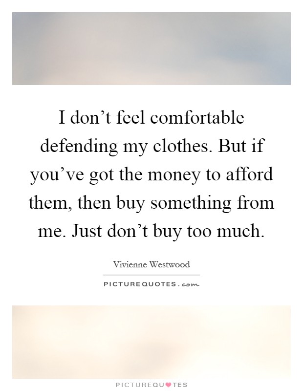 I don't feel comfortable defending my clothes. But if you've got the money to afford them, then buy something from me. Just don't buy too much. Picture Quote #1