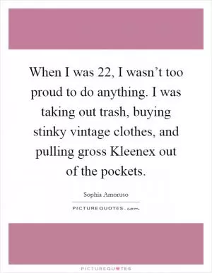When I was 22, I wasn’t too proud to do anything. I was taking out trash, buying stinky vintage clothes, and pulling gross Kleenex out of the pockets Picture Quote #1