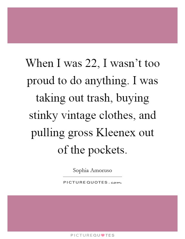 When I was 22, I wasn't too proud to do anything. I was taking out trash, buying stinky vintage clothes, and pulling gross Kleenex out of the pockets. Picture Quote #1