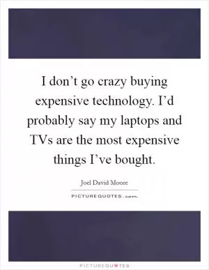 I don’t go crazy buying expensive technology. I’d probably say my laptops and TVs are the most expensive things I’ve bought Picture Quote #1
