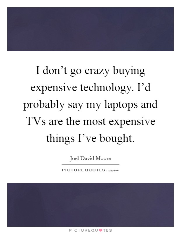 I don't go crazy buying expensive technology. I'd probably say my laptops and TVs are the most expensive things I've bought. Picture Quote #1