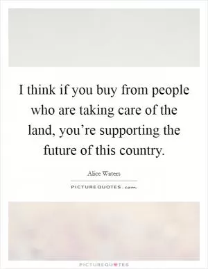 I think if you buy from people who are taking care of the land, you’re supporting the future of this country Picture Quote #1