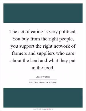 The act of eating is very political. You buy from the right people, you support the right network of farmers and suppliers who care about the land and what they put in the food Picture Quote #1