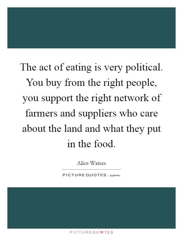 The act of eating is very political. You buy from the right people, you support the right network of farmers and suppliers who care about the land and what they put in the food. Picture Quote #1