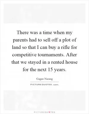 There was a time when my parents had to sell off a plot of land so that I can buy a rifle for competitive tournaments. After that we stayed in a rented house for the next 15 years Picture Quote #1