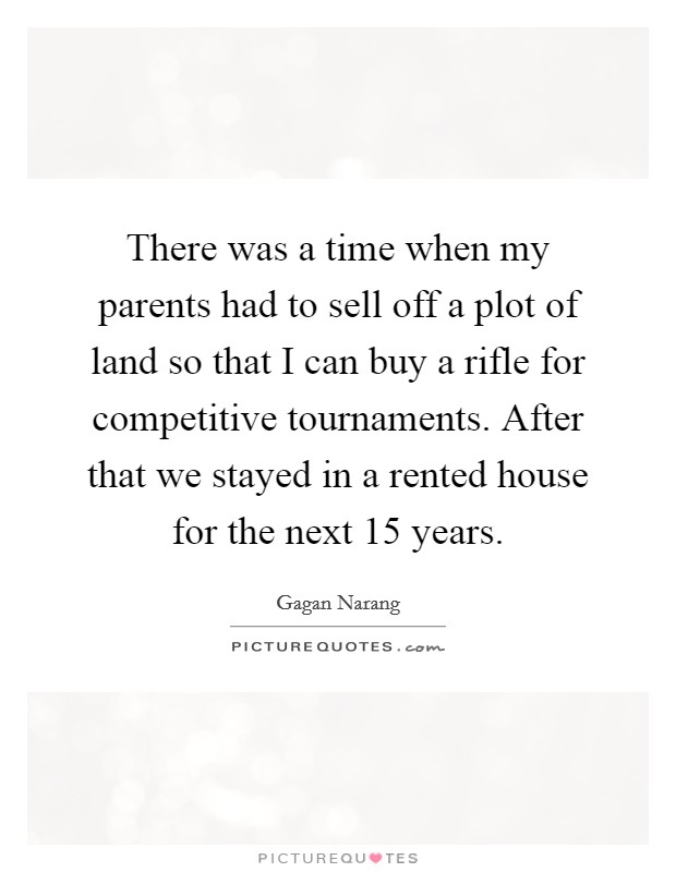 There was a time when my parents had to sell off a plot of land so that I can buy a rifle for competitive tournaments. After that we stayed in a rented house for the next 15 years. Picture Quote #1