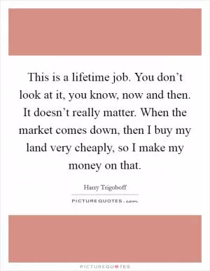 This is a lifetime job. You don’t look at it, you know, now and then. It doesn’t really matter. When the market comes down, then I buy my land very cheaply, so I make my money on that Picture Quote #1
