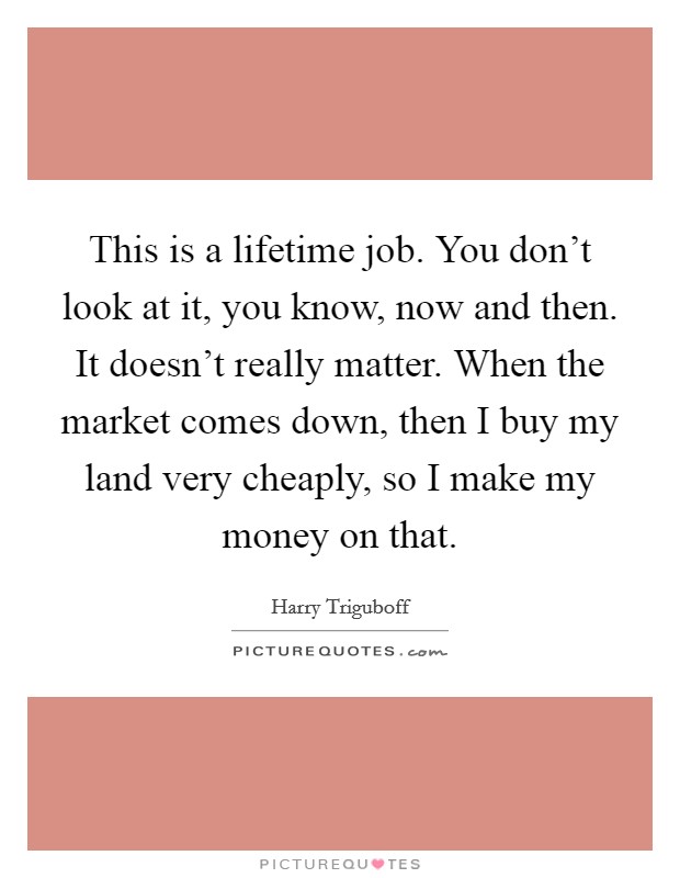 This is a lifetime job. You don't look at it, you know, now and then. It doesn't really matter. When the market comes down, then I buy my land very cheaply, so I make my money on that. Picture Quote #1