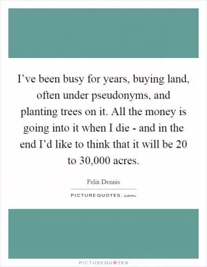 I’ve been busy for years, buying land, often under pseudonyms, and planting trees on it. All the money is going into it when I die - and in the end I’d like to think that it will be 20 to 30,000 acres Picture Quote #1