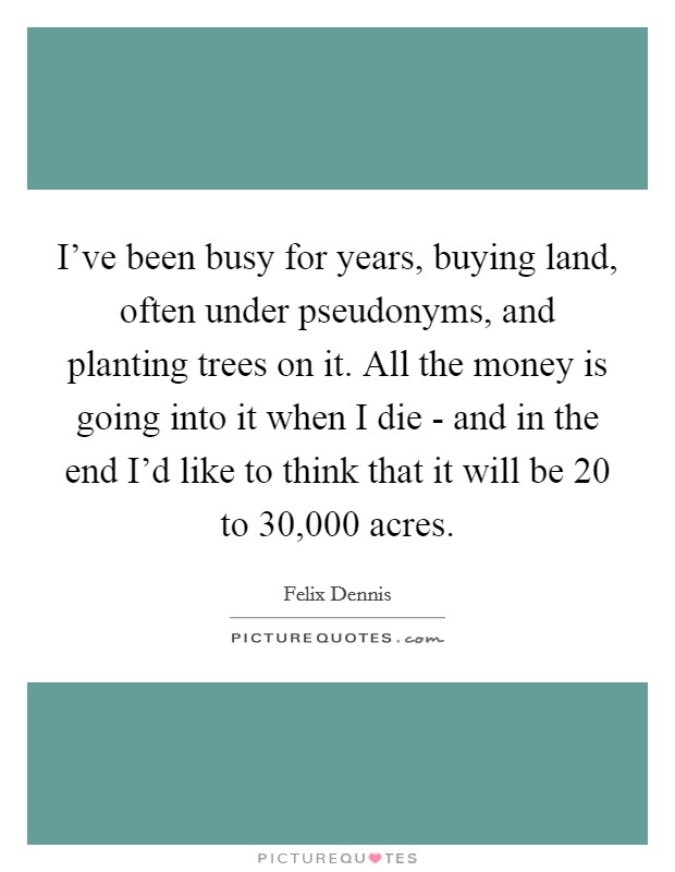 I've been busy for years, buying land, often under pseudonyms, and planting trees on it. All the money is going into it when I die - and in the end I'd like to think that it will be 20 to 30,000 acres. Picture Quote #1